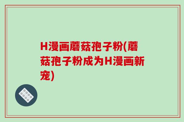 H漫画蘑菇孢子粉(蘑菇孢子粉成为H漫画新宠)-第1张图片-破壁灵芝孢子粉研究指南 H漫画蘑菇孢子粉(蘑菇孢子粉成为H漫画新宠)-第1张图片-破壁灵芝孢子粉研究指南