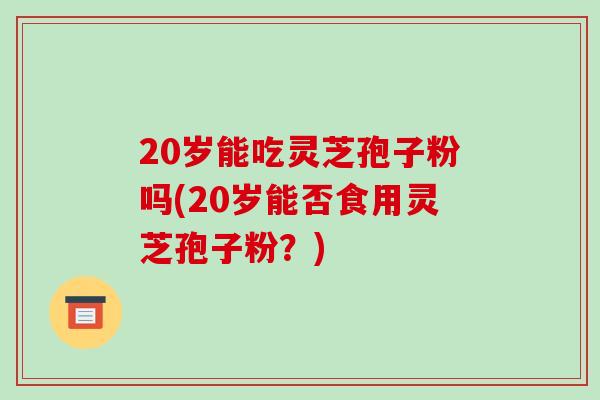 20岁能吃灵芝孢子粉吗(20岁能否食用灵芝孢子粉?)-第1张图片-破壁灵芝孢子粉研究指南 20岁能吃灵芝孢子粉吗(20岁能否食用灵芝孢子粉?)-第1张图片-破壁灵芝孢子粉研究指南
