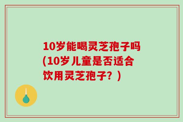 10岁能喝灵芝孢子吗(10岁儿童是否适合饮用灵芝孢子？)-第1张图片-破壁灵芝孢子粉研究指南