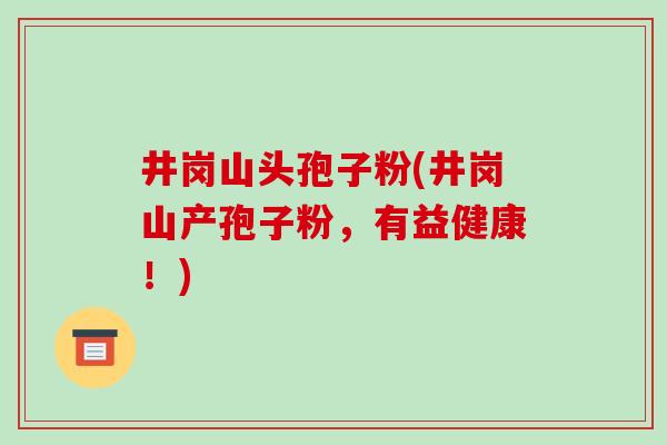 井岗山头孢子粉(井岗山产孢子粉,有益健康!)-第1张图片-破壁灵芝孢子粉研究指南 井岗山头孢子粉(井岗山产孢子粉,有益健康!)-第1张图片-破壁灵芝孢子粉研究指南
