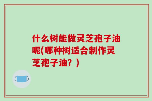 什么树能做灵芝孢子油呢(哪种树适合制作灵芝孢子油?)-第1张图片-破壁灵芝孢子粉研究指南 什么树能做灵芝孢子油呢(哪种树适合制作灵芝孢子油?)-第1张图片-破壁灵芝孢子粉研究指南