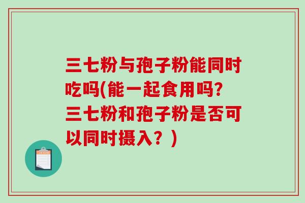 三七粉与孢子粉能同时吃吗(能一起食用吗?三七粉和孢子粉是否可以同时摄入?)-第1张图片-破壁灵芝孢子粉研究指南 三七粉与孢子粉能同时吃吗(能一起食用吗?三七粉和孢子粉是否可以同时摄入?)-第1张图片-破壁灵芝孢子粉研究指南