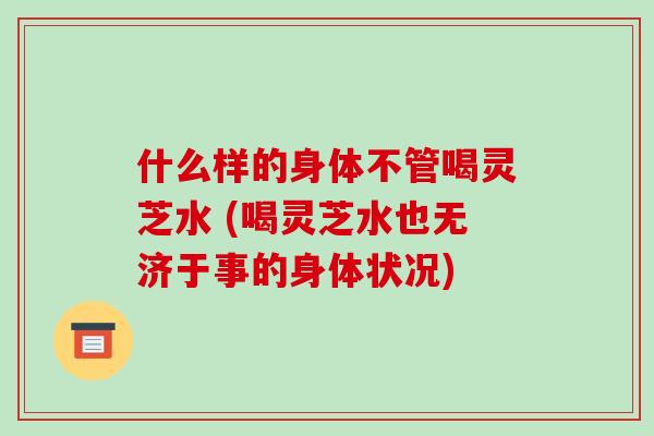 什么样的身体不管喝灵芝水 (喝灵芝水也无济于事的身体状况)-第1张图片-破壁灵芝孢子粉研究指南 什么样的身体不管喝灵芝水 (喝灵芝水也无济于事的身体状况)-第1张图片-破壁灵芝孢子粉研究指南
