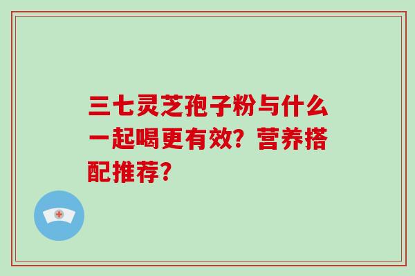 三七灵芝孢子粉与什么一起喝更有效?营养搭配推荐?-第1张图片-破壁灵芝孢子粉研究指南 三七灵芝孢子粉与什么一起喝更有效?营养搭配推荐?-第1张图片-破壁灵芝孢子粉研究指南
