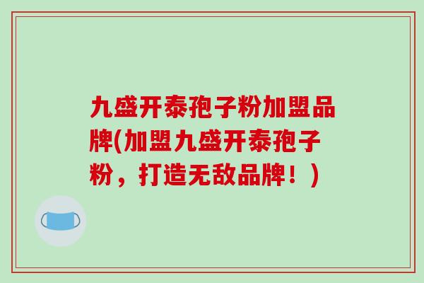 九盛开泰孢子粉加盟品牌(加盟九盛开泰孢子粉,打造无敌品牌!)-第1张图片-破壁灵芝孢子粉研究指南 九盛开泰孢子粉加盟品牌(加盟九盛开泰孢子粉,打造无敌品牌!)-第1张图片-破壁灵芝孢子粉研究指南