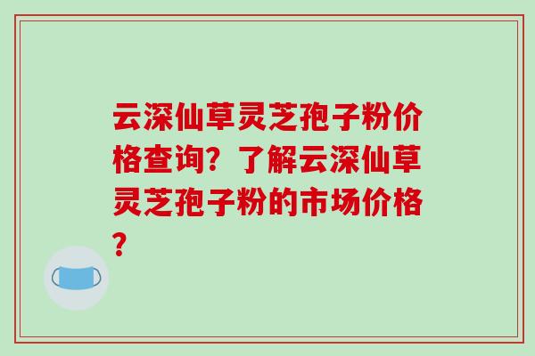 云深仙草灵芝孢子粉价格查询?了解云深仙草灵芝孢子粉的市场价格?-第1张图片-破壁灵芝孢子粉研究指南 云深仙草灵芝孢子粉价格查询?了解云深仙草灵芝孢子粉的市场价格?-第1张图片-破壁灵芝孢子粉研究指南