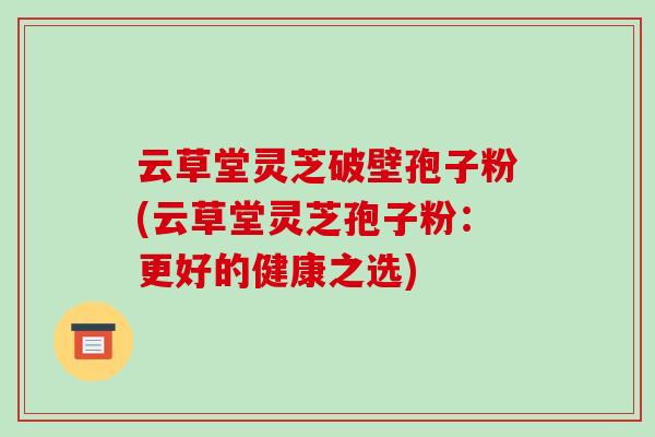 云草堂灵芝破壁孢子粉(云草堂灵芝孢子粉:更好的健康之选)-第1张图片-破壁灵芝孢子粉研究指南 云草堂灵芝破壁孢子粉(云草堂灵芝孢子粉:更好的健康之选)-第1张图片-破壁灵芝孢子粉研究指南