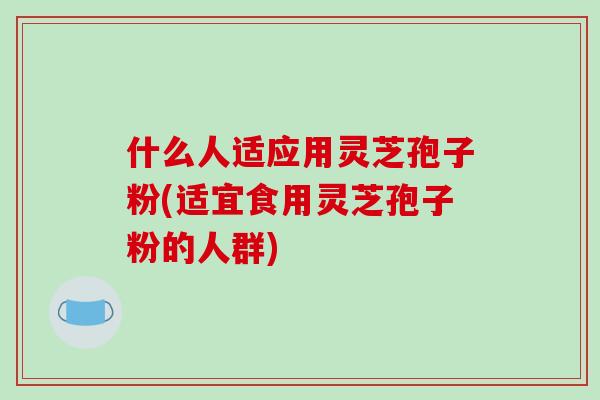 什么人适应用灵芝孢子粉(适宜食用灵芝孢子粉的人群)-第1张图片-破壁灵芝孢子粉研究指南 什么人适应用灵芝孢子粉(适宜食用灵芝孢子粉的人群)-第1张图片-破壁灵芝孢子粉研究指南