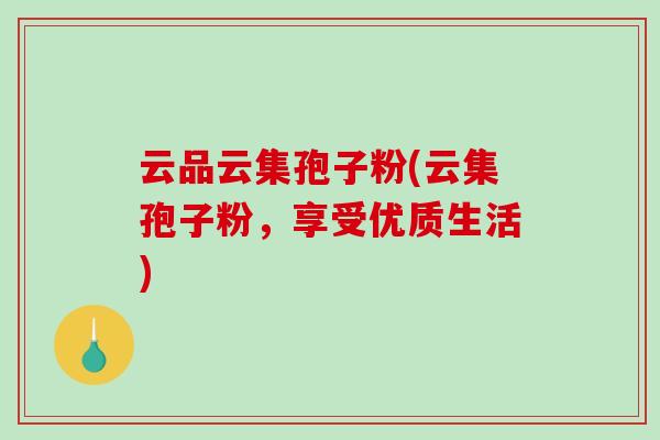 云品云集孢子粉(云集孢子粉,享受优质生活)-第1张图片-破壁灵芝孢子粉研究指南 云品云集孢子粉(云集孢子粉,享受优质生活)-第1张图片-破壁灵芝孢子粉研究指南