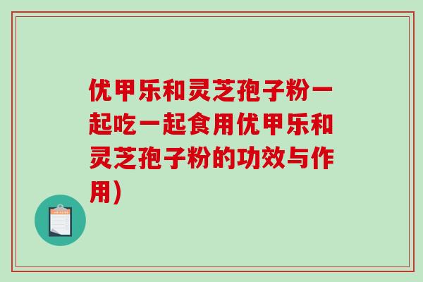 优甲乐和灵芝孢子粉一起吃一起食用优甲乐和灵芝孢子粉的功效与作用)-第1张图片-破壁灵芝孢子粉研究指南