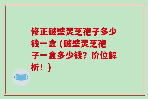 修正破壁灵芝孢子多少钱一盒 (破壁灵芝孢子一盒多少钱?价位解析!)-第1张图片-破壁灵芝孢子粉研究指南 修正破壁灵芝孢子多少钱一盒 (破壁灵芝孢子一盒多少钱?价位解析!)-第1张图片-破壁灵芝孢子粉研究指南