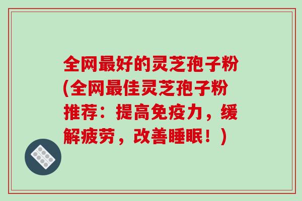 全网最好的灵芝孢子粉(全网最佳灵芝孢子粉推荐:提高免疫力,缓解疲劳,改善睡眠!)-第1张图片-破壁灵芝孢子粉研究指南 全网最好的灵芝孢子粉(全网最佳灵芝孢子粉推荐:提高免疫力,缓解疲劳,改善睡眠!)-第1张图片-破壁灵芝孢子粉研究指南