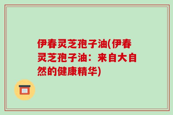 伊春灵芝孢子油(伊春灵芝孢子油：来自大自然的健康精华)-第1张图片-破壁灵芝孢子粉研究指南