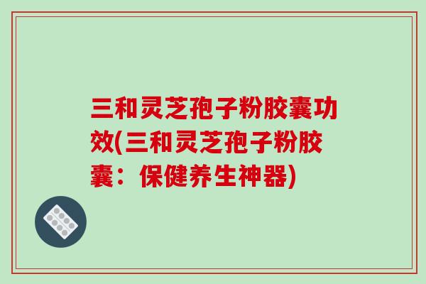 三和灵芝孢子粉胶囊功效(三和灵芝孢子粉胶囊:保健养生神器)-第1张图片-破壁灵芝孢子粉研究指南 三和灵芝孢子粉胶囊功效(三和灵芝孢子粉胶囊:保健养生神器)-第1张图片-破壁灵芝孢子粉研究指南
