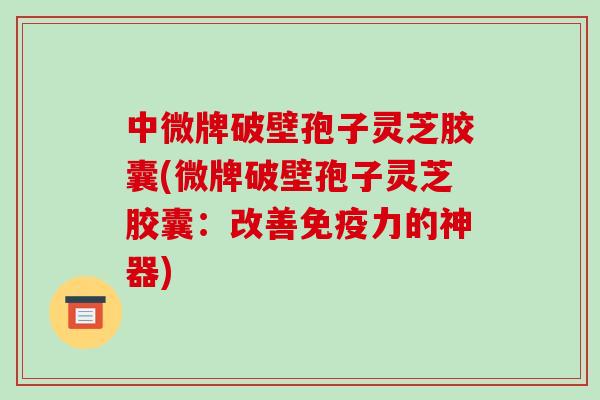 中微牌破壁孢子灵芝胶囊(微牌破壁孢子灵芝胶囊：改善免疫力的神器)-第1张图片-破壁灵芝孢子粉研究指南