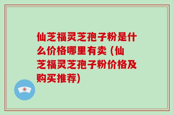 仙芝福灵芝孢子粉是什么价格哪里有卖 (仙芝福灵芝孢子粉价格及购买推荐)-第1张图片-破壁灵芝孢子粉研究指南 仙芝福灵芝孢子粉是什么价格哪里有卖 (仙芝福灵芝孢子粉价格及购买推荐)-第1张图片-破壁灵芝孢子粉研究指南