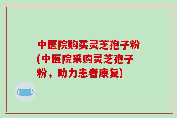 中医院购买灵芝孢子粉(中医院采购灵芝孢子粉,助力患者康复)-第1张图片-破壁灵芝孢子粉研究指南 中医院购买灵芝孢子粉(中医院采购灵芝孢子粉,助力患者康复)-第1张图片-破壁灵芝孢子粉研究指南