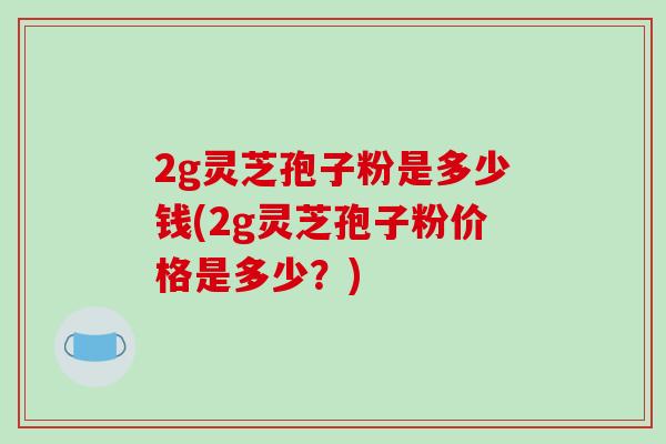 2g灵芝孢子粉是多少钱(2g灵芝孢子粉价格是多少?)-第1张图片-破壁灵芝孢子粉研究指南 2g灵芝孢子粉是多少钱(2g灵芝孢子粉价格是多少?)-第1张图片-破壁灵芝孢子粉研究指南