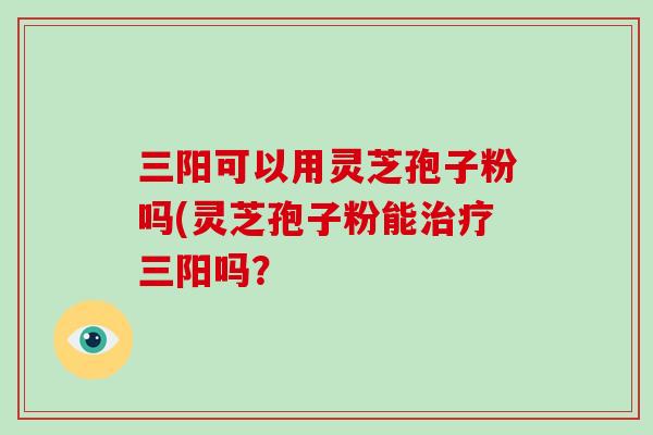 三阳可以用灵芝孢子粉吗(灵芝孢子粉能治疗三阳吗?-第1张图片-破壁灵芝孢子粉研究指南 三阳可以用灵芝孢子粉吗(灵芝孢子粉能治疗三阳吗?-第1张图片-破壁灵芝孢子粉研究指南