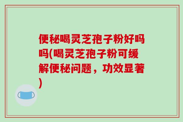 便秘喝灵芝孢子粉好吗吗(喝灵芝孢子粉可缓解便秘问题,功效显著)-第1张图片-破壁灵芝孢子粉研究指南 便秘喝灵芝孢子粉好吗吗(喝灵芝孢子粉可缓解便秘问题,功效显著)-第1张图片-破壁灵芝孢子粉研究指南