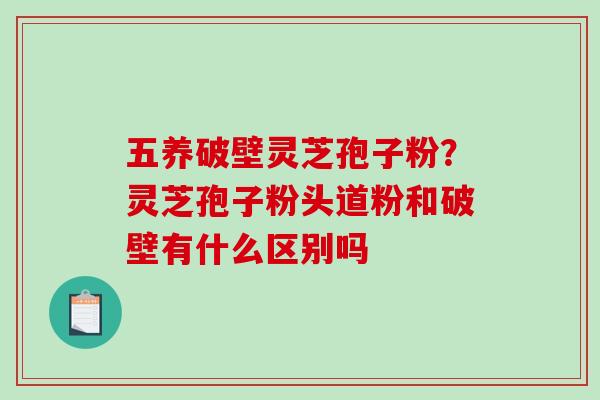 五养破壁灵芝孢子粉？灵芝孢子粉头道粉和破壁有什么区别吗-第1张图片-破壁灵芝孢子粉研究指南