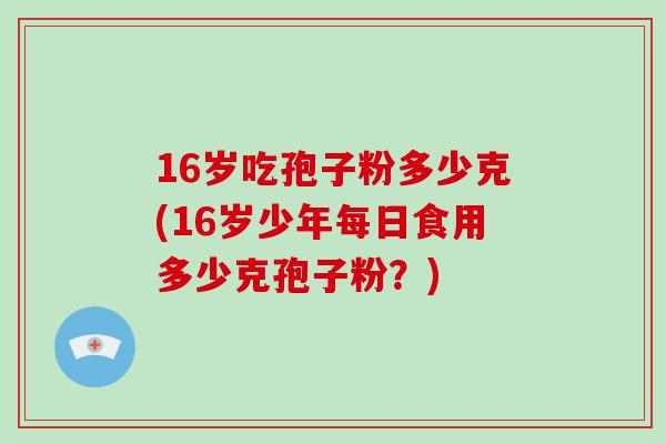 16岁吃孢子粉多少克(16岁少年每日食用多少克孢子粉?)-第1张图片-破壁灵芝孢子粉研究指南 16岁吃孢子粉多少克(16岁少年每日食用多少克孢子粉?)-第1张图片-破壁灵芝孢子粉研究指南