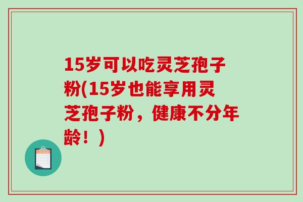 15岁可以吃灵芝孢子粉(15岁也能享用灵芝孢子粉,健康不分年龄!)-第1张图片-破壁灵芝孢子粉研究指南 15岁可以吃灵芝孢子粉(15岁也能享用灵芝孢子粉,健康不分年龄!)-第1张图片-破壁灵芝孢子粉研究指南