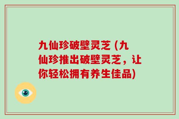 九仙珍破壁灵芝 (九仙珍推出破壁灵芝,让你轻松拥有养生佳品)-第1张图片-破壁灵芝孢子粉研究指南 九仙珍破壁灵芝 (九仙珍推出破壁灵芝,让你轻松拥有养生佳品)-第1张图片-破壁灵芝孢子粉研究指南