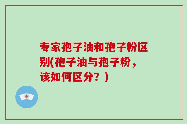 专家孢子油和孢子粉区别(孢子油与孢子粉,该如何区分?)-第1张图片-破壁灵芝孢子粉研究指南 专家孢子油和孢子粉区别(孢子油与孢子粉,该如何区分?)-第1张图片-破壁灵芝孢子粉研究指南