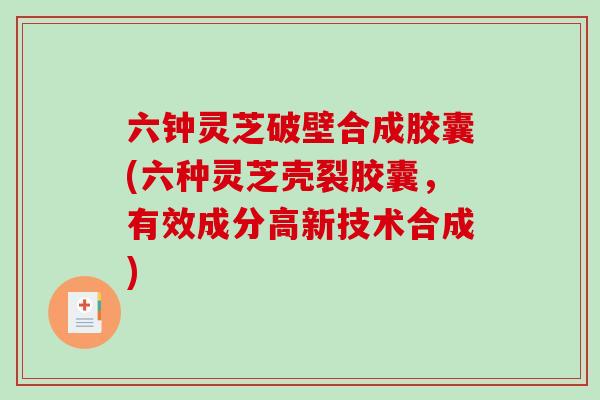 六钟灵芝破壁合成胶囊(六种灵芝壳裂胶囊，有效成分高新技术合成)-第1张图片-破壁灵芝孢子粉研究指南
