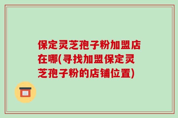 保定灵芝孢子粉加盟店在哪(寻找加盟保定灵芝孢子粉的店铺位置)-第1张图片-破壁灵芝孢子粉研究指南 保定灵芝孢子粉加盟店在哪(寻找加盟保定灵芝孢子粉的店铺位置)-第1张图片-破壁灵芝孢子粉研究指南