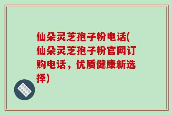 仙朵灵芝孢子粉电话(仙朵灵芝孢子粉官网订购电话,优质健康新选择)-第1张图片-破壁灵芝孢子粉研究指南 仙朵灵芝孢子粉电话(仙朵灵芝孢子粉官网订购电话,优质健康新选择)-第1张图片-破壁灵芝孢子粉研究指南