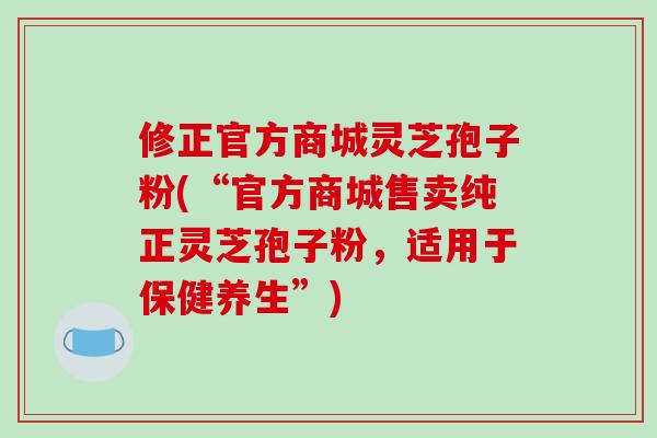 修正官方商城灵芝孢子粉(“官方商城售卖纯正灵芝孢子粉，适用于保健养生”)-第1张图片-破壁灵芝孢子粉研究指南