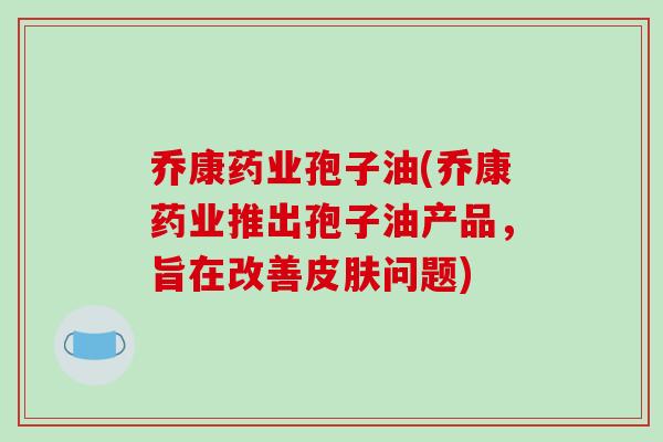 乔康药业孢子油(乔康药业推出孢子油产品，旨在改善皮肤问题)-第1张图片-破壁灵芝孢子粉研究指南