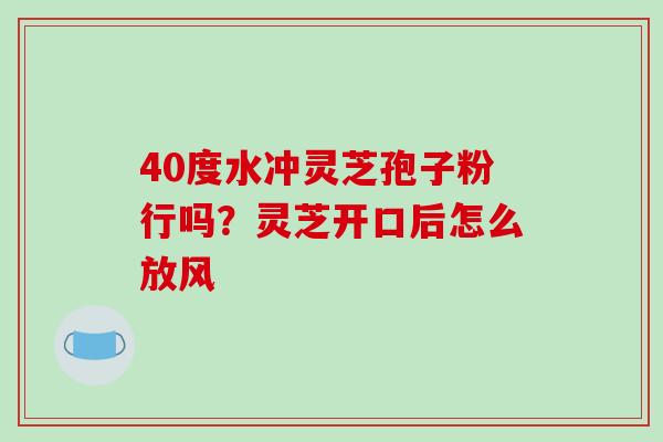 40度水冲灵芝孢子粉行吗?灵芝开口后怎么放风-第1张图片-破壁灵芝孢子粉研究指南 40度水冲灵芝孢子粉行吗?灵芝开口后怎么放风-第1张图片-破壁灵芝孢子粉研究指南