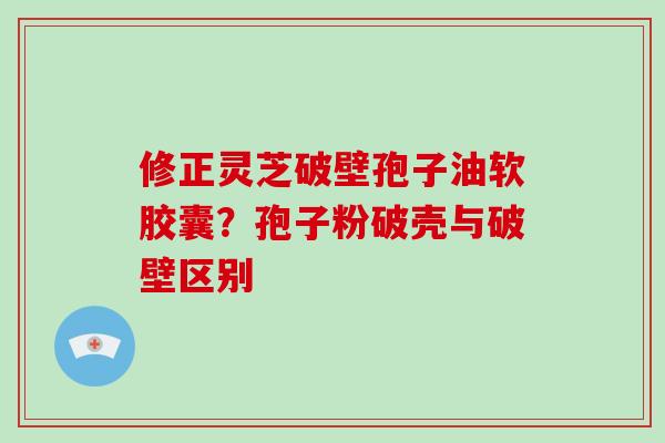 修正灵芝破壁孢子油软胶囊？孢子粉破壳与破壁区别-第1张图片-破壁灵芝孢子粉研究指南