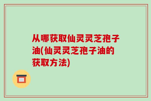 从哪获取仙灵灵芝孢子油(仙灵灵芝孢子油的获取方法)-第1张图片-破壁灵芝孢子粉研究指南