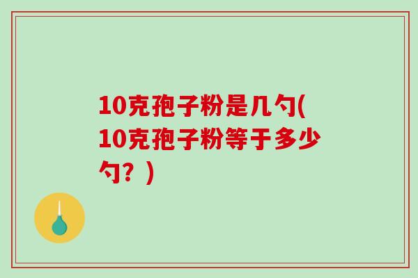 10克孢子粉是几勺(10克孢子粉等于多少勺？)-第1张图片-破壁灵芝孢子粉研究指南