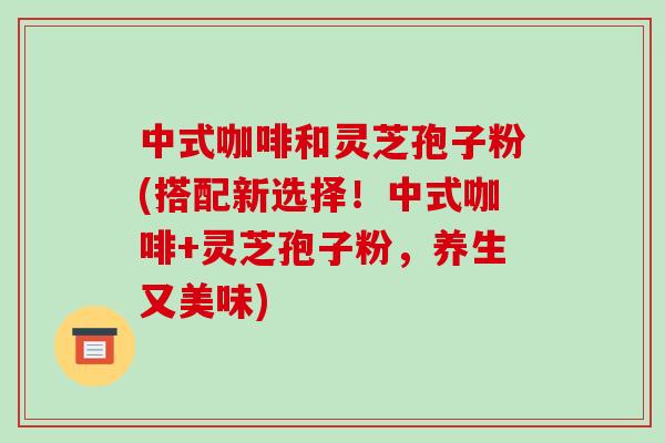 中式咖啡和灵芝孢子粉(搭配新选择！中式咖啡+灵芝孢子粉，养生又美味)-第1张图片-破壁灵芝孢子粉研究指南