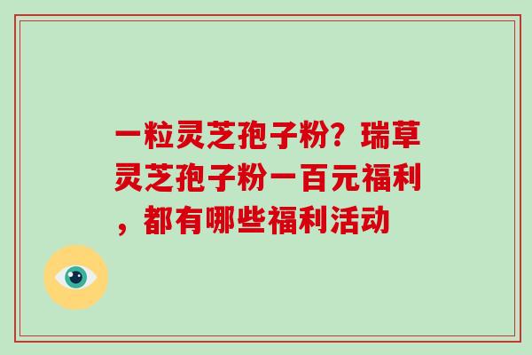 一粒灵芝孢子粉?瑞草灵芝孢子粉一百元福利,都有哪些福利活动-第1张图片-破壁灵芝孢子粉研究指南 一粒灵芝孢子粉?瑞草灵芝孢子粉一百元福利,都有哪些福利活动-第1张图片-破壁灵芝孢子粉研究指南