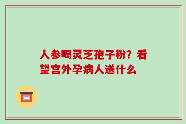 人参喝灵芝孢子粉?看望宫外孕病人送什么-第1张图片-破壁灵芝孢子粉研究指南 人参喝灵芝孢子粉?看望宫外孕病人送什么-第1张图片-破壁灵芝孢子粉研究指南