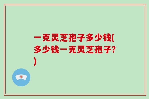 一克灵芝孢子多少钱(多少钱一克灵芝孢子?)-第1张图片-破壁灵芝孢子粉研究指南 一克灵芝孢子多少钱(多少钱一克灵芝孢子?)-第1张图片-破壁灵芝孢子粉研究指南