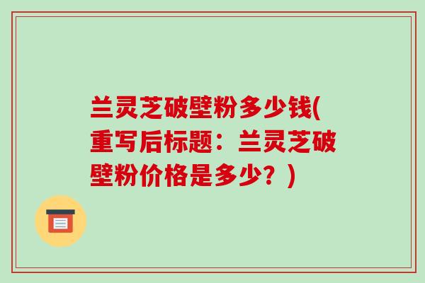 兰灵芝破壁粉多少钱(重写后标题:兰灵芝破壁粉价格是多少?)-第1张图片-破壁灵芝孢子粉研究指南 兰灵芝破壁粉多少钱(重写后标题:兰灵芝破壁粉价格是多少?)-第1张图片-破壁灵芝孢子粉研究指南