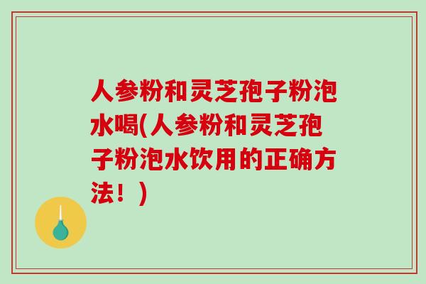 人参粉和灵芝孢子粉泡水喝(人参粉和灵芝孢子粉泡水饮用的正确方法！)-第1张图片-破壁灵芝孢子粉研究指南