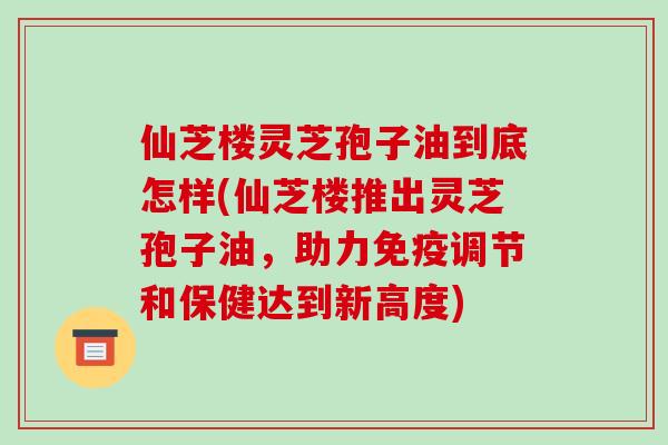 仙芝楼灵芝孢子油到底怎样(仙芝楼推出灵芝孢子油,助力免疫调节和保健达到新高度)-第1张图片-破壁灵芝孢子粉研究指南 仙芝楼灵芝孢子油到底怎样(仙芝楼推出灵芝孢子油,助力免疫调节和保健达到新高度)-第1张图片-破壁灵芝孢子粉研究指南