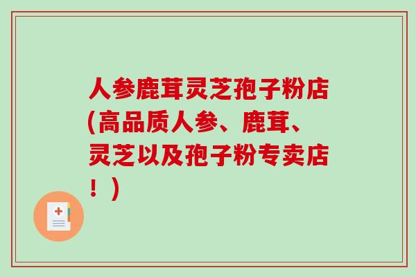 人参鹿茸灵芝孢子粉店(高品质人参、鹿茸、灵芝以及孢子粉专卖店!)-第1张图片-破壁灵芝孢子粉研究指南 人参鹿茸灵芝孢子粉店(高品质人参、鹿茸、灵芝以及孢子粉专卖店!)-第1张图片-破壁灵芝孢子粉研究指南