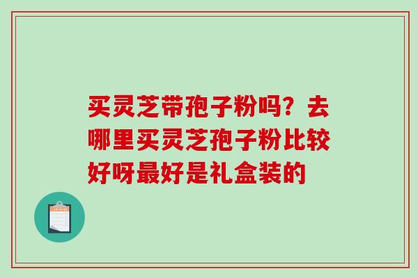 买灵芝带孢子粉吗?去哪里买灵芝孢子粉比较好呀最好是礼盒装的-第1张图片-破壁灵芝孢子粉研究指南 买灵芝带孢子粉吗?去哪里买灵芝孢子粉比较好呀最好是礼盒装的-第1张图片-破壁灵芝孢子粉研究指南
