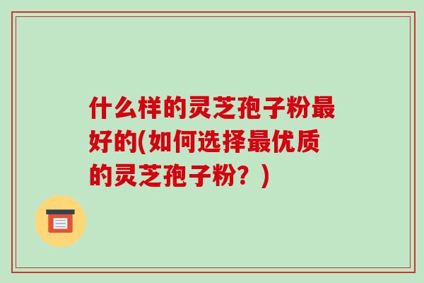 什么样的灵芝孢子粉最好的(如何选择最优质的灵芝孢子粉?)-第1张图片-破壁灵芝孢子粉研究指南 什么样的灵芝孢子粉最好的(如何选择最优质的灵芝孢子粉?)-第1张图片-破壁灵芝孢子粉研究指南