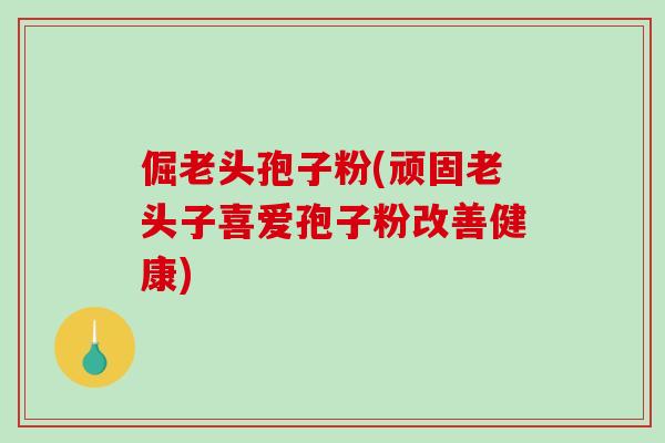 倔老头孢子粉(顽固老头子喜爱孢子粉改善健康)-第1张图片-破壁灵芝孢子粉研究指南 倔老头孢子粉(顽固老头子喜爱孢子粉改善健康)-第1张图片-破壁灵芝孢子粉研究指南