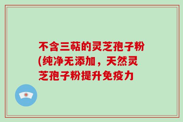 不含三萜的灵芝孢子粉(纯净无添加,天然灵芝孢子粉提升免疫力-第1张图片-破壁灵芝孢子粉研究指南 不含三萜的灵芝孢子粉(纯净无添加,天然灵芝孢子粉提升免疫力-第1张图片-破壁灵芝孢子粉研究指南